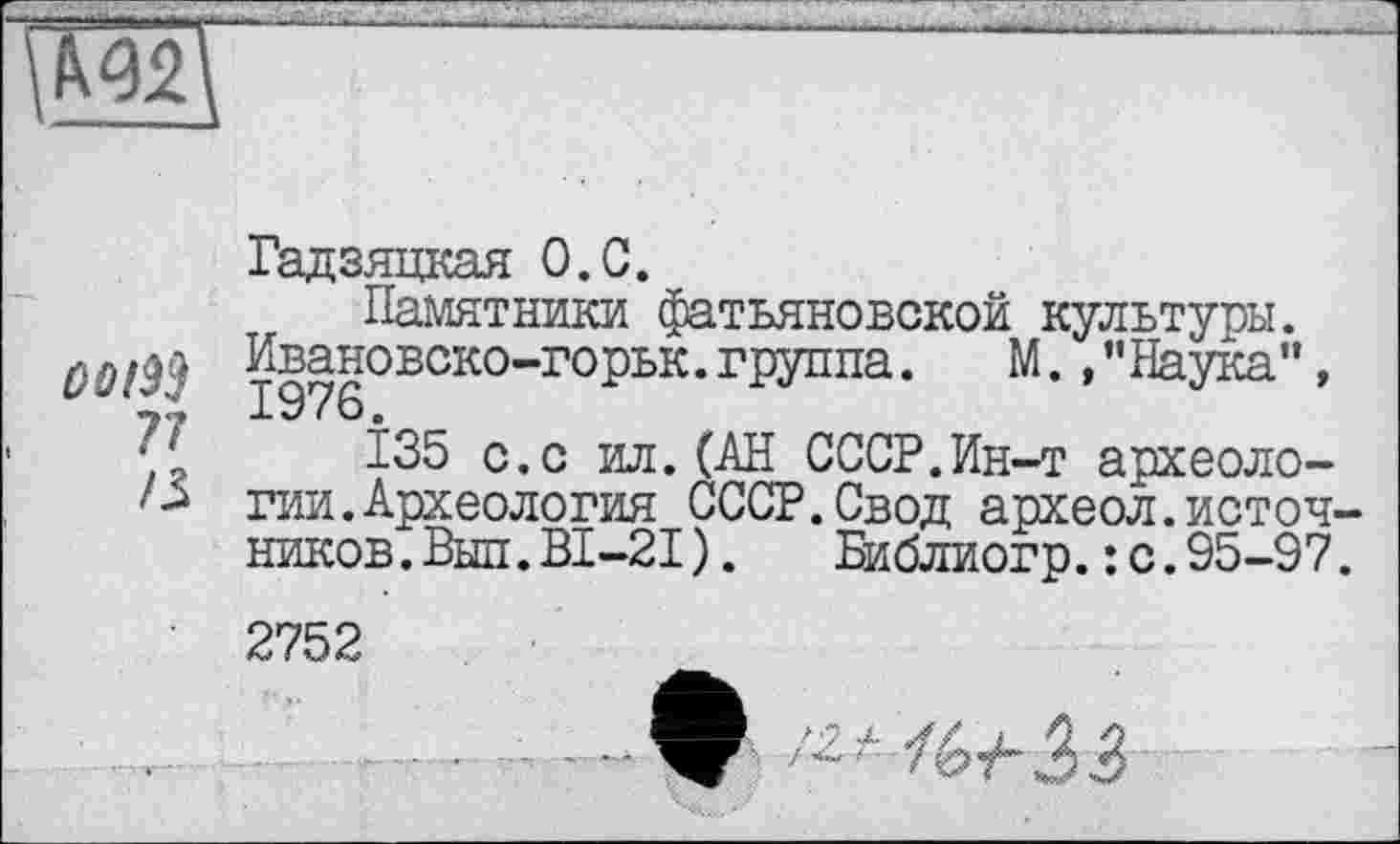 ﻿
ûoi^ ?7 /З
Гадзяцкая О.С.
Памятники фатьяновской культуры. Ивановско-горьк. группа.	М. , ’’Наука",
135 с.с ил.(АН СССР.Ин-т археологии. Археология СССР.Свод археол.источников. Выл.ВІ-2І). Библиогр.: с.95-97.
2752
